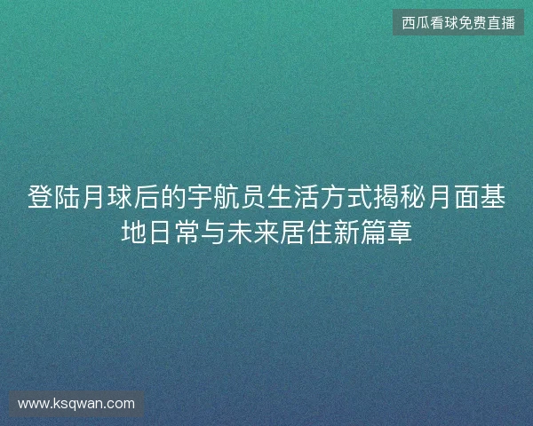 登陆月球后的宇航员生活方式揭秘月面基地日常与未来居住新篇章 登陆月球后的宇航员生活方式揭秘月面基地日常与未来居住新篇章