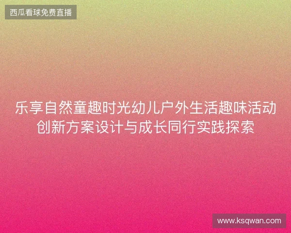 乐享自然童趣时光幼儿户外生活趣味活动创新方案设计与成长同行实践探索 乐享自然童趣时光幼儿户外生活趣味活动创新方案设计与成长同行实践探索