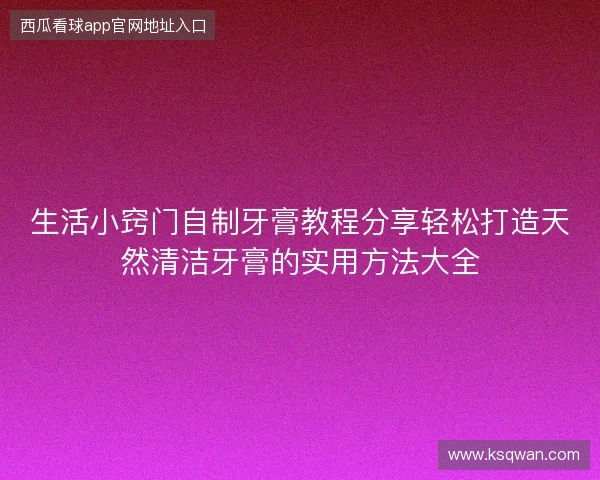 生活小窍门自制牙膏教程分享轻松打造天然清洁牙膏的实用方法大全 生活小窍门自制牙膏教程分享轻松打造天然清洁牙膏的实用方法大全