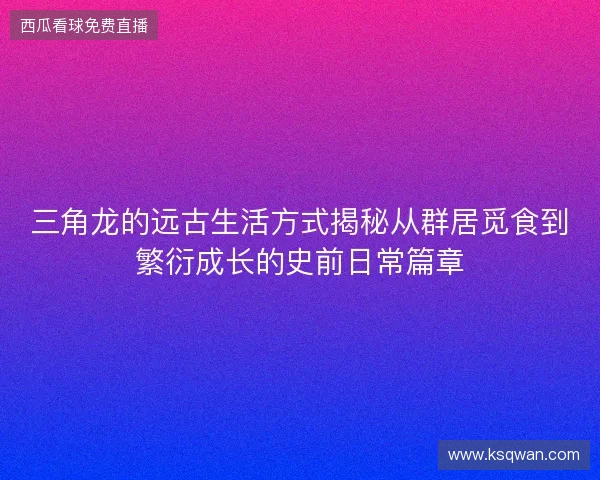 三角龙的远古生活方式揭秘从群居觅食到繁衍成长的史前日常篇章