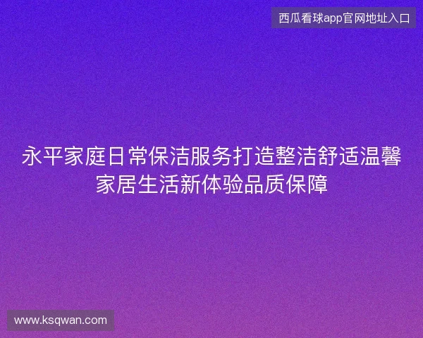 永平家庭日常保洁服务打造整洁舒适温馨家居生活新体验品质保障 永平家庭日常保洁服务打造整洁舒适温馨家居生活新体验品质保障