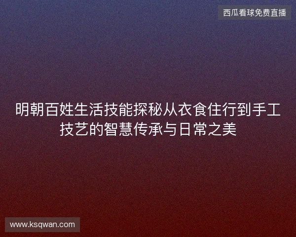明朝百姓生活技能探秘从衣食住行到手工技艺的智慧传承与日常之美 明朝百姓生活技能探秘从衣食住行到手工技艺的智慧传承与日常之美
