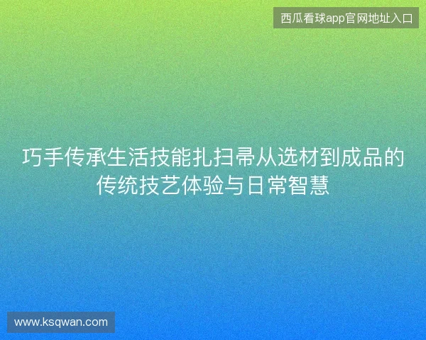 巧手传承生活技能扎扫帚从选材到成品的传统技艺体验与日常智慧 巧手传承生活技能扎扫帚从选材到成品的传统技艺体验与日常智慧