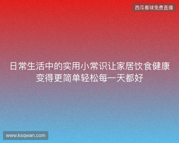 日常生活中的实用小常识让家居饮食健康变得更简单轻松每一天都好 日常生活中的实用小常识让家居饮食健康变得更简单轻松每一天都好